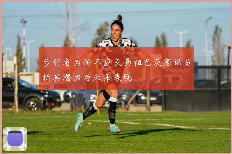 步行者为何不应交易祖巴茨船记分析其潜力与未来表现