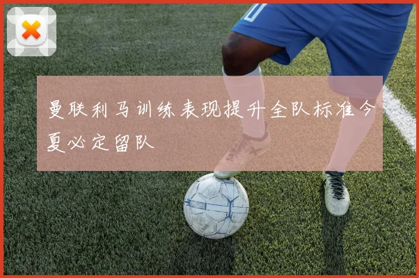 曼联利马训练表现提升全队标准今夏必定留队