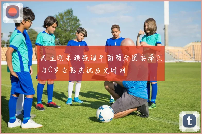 民主刚果顽强逼平葡萄牙图安泽贝与C罗合影庆祝历史时刻