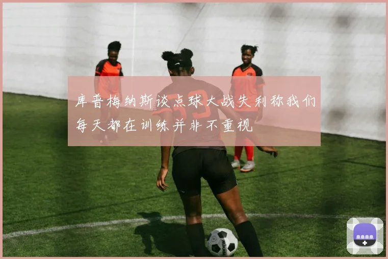 库普梅纳斯谈点球大战失利称我们每天都在训练并非不重视
