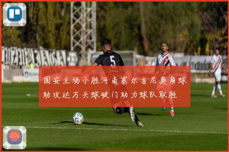 国安主场小胜河南塞尔吉尼奥角球助攻达万头球破门助力球队取胜