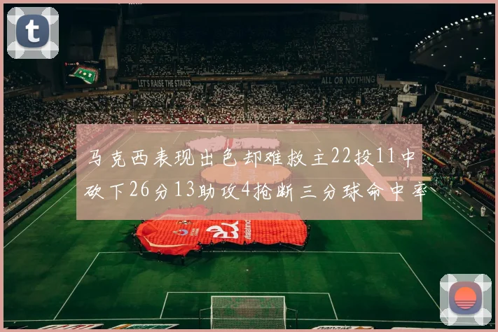 马克西表现出色却难救主22投11中砍下26分13助攻4抢断三分球命中率低迷