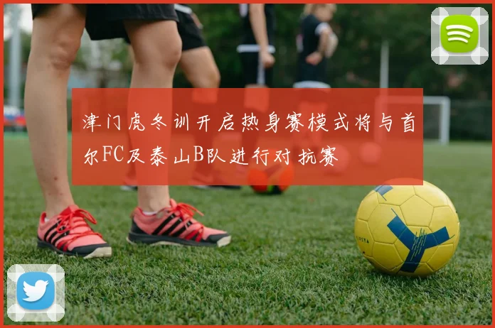 津门虎冬训开启热身赛模式将与首尔FC及泰山B队进行对抗赛