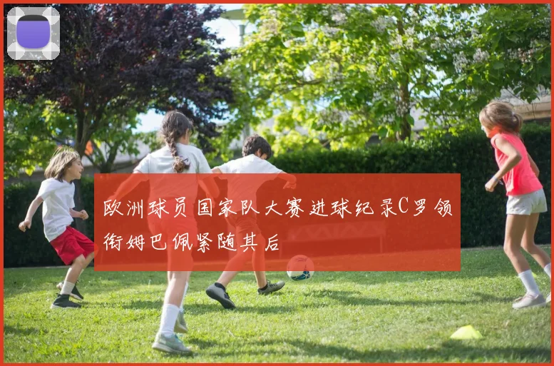 欧洲球员国家队大赛进球纪录C罗领衔姆巴佩紧随其后