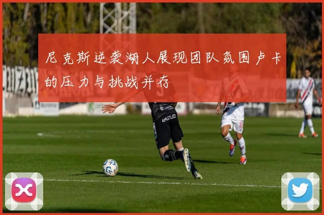 尼克斯逆袭湖人展现团队氛围卢卡的压力与挑战并存