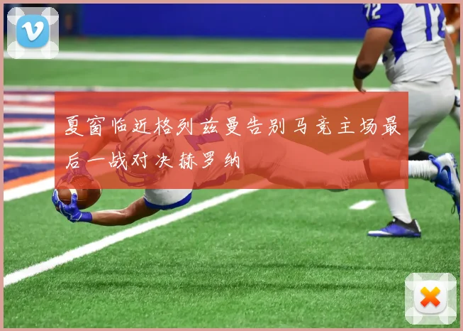 夏窗临近格列兹曼告别马竞主场最后一战对决赫罗纳