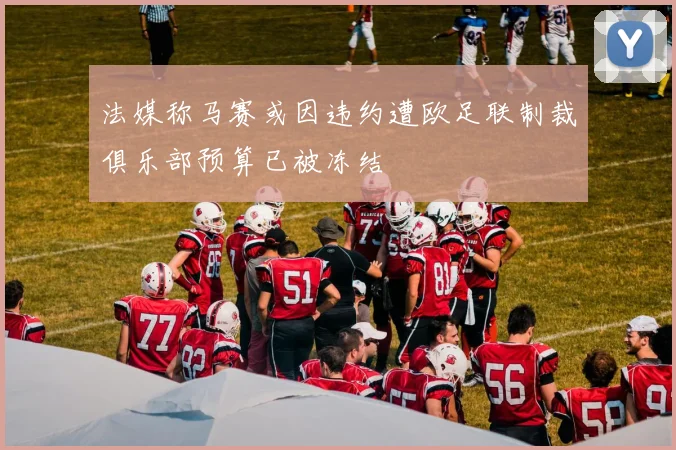 法媒称马赛或因违约遭欧足联制裁俱乐部预算已被冻结