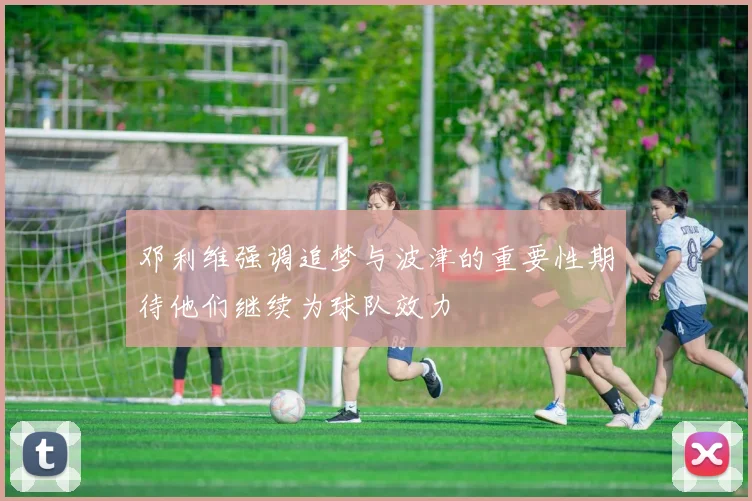 邓利维强调追梦与波津的重要性期待他们继续为球队效力