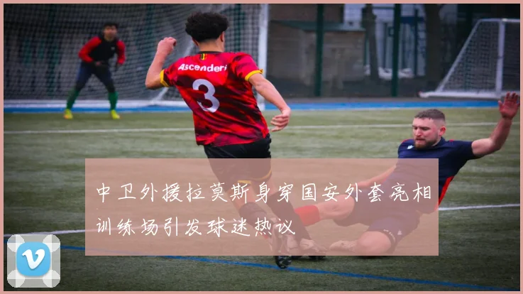中卫外援拉莫斯身穿国安外套亮相训练场引发球迷热议