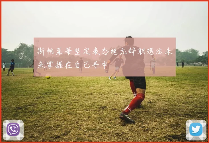 斯帕莱蒂坚定表态绝无辞职想法未来掌握在自己手中