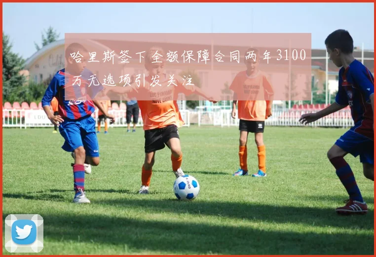 哈里斯签下全额保障合同两年3100万无选项引发关注