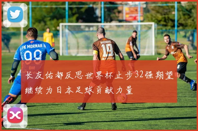 长友佑都反思世界杯止步32强期望继续为日本足球贡献力量