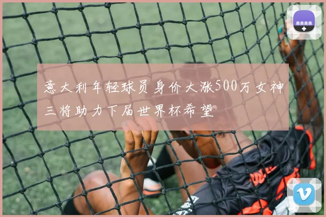 意大利年轻球员身价大涨500万女神三将助力下届世界杯希望
