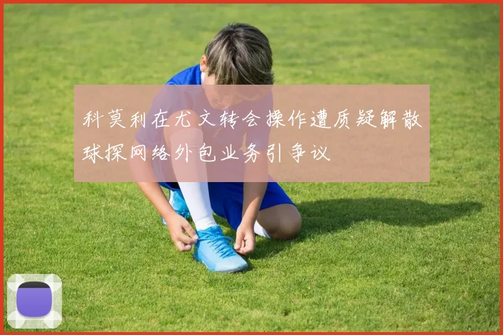 科莫利在尤文转会操作遭质疑解散球探网络外包业务引争议