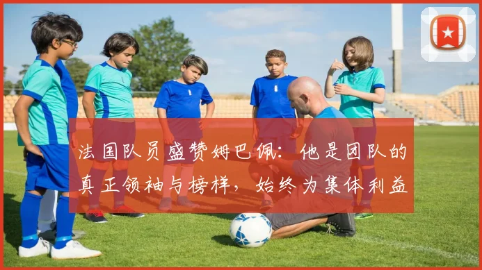 法国队员盛赞姆巴佩：他是团队的真正领袖与榜样，始终为集体利益考虑