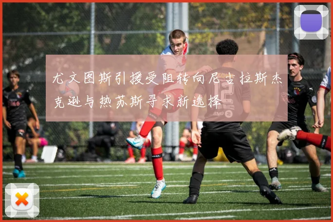 尤文图斯引援受阻转向尼古拉斯杰克逊与热苏斯寻求新选择