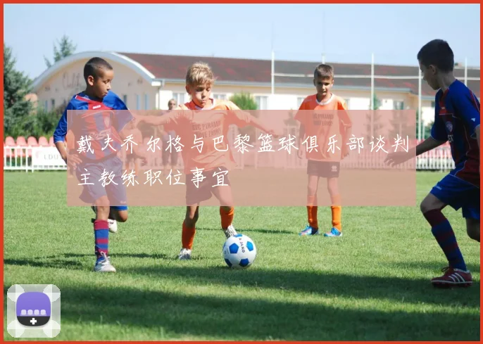 戴夫乔尔格与巴黎篮球俱乐部谈判主教练职位事宜