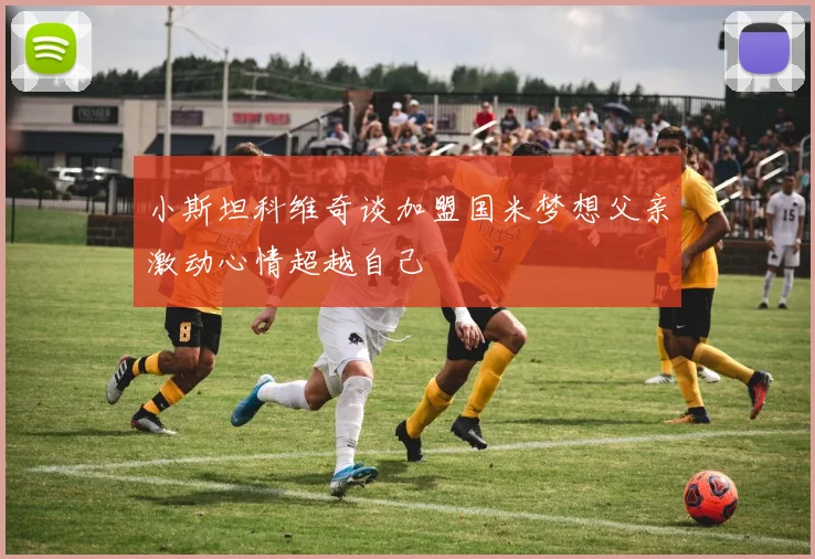 小斯坦科维奇谈加盟国米梦想父亲激动心情超越自己