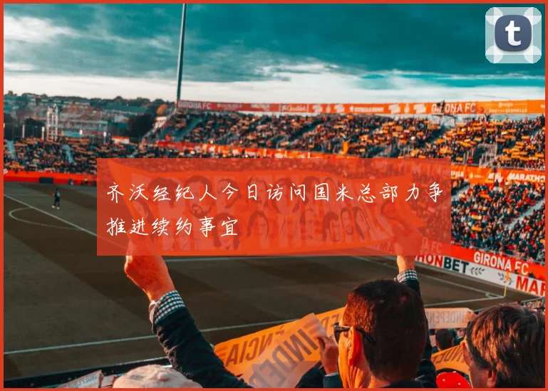 齐沃经纪人今日访问国米总部力争推进续约事宜