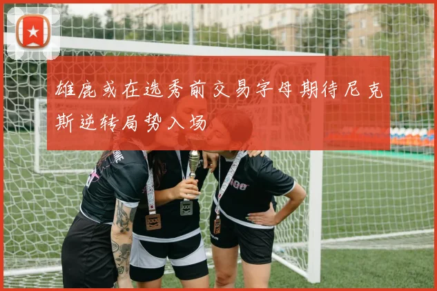 雄鹿或在选秀前交易字母期待尼克斯逆转局势入场