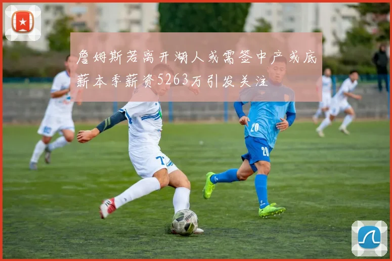 詹姆斯若离开湖人或需签中产或底薪本季薪资5263万引发关注