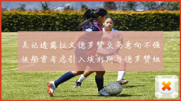 美记透露拉文德罗赞交易意向不强快船曾考虑引入埃利斯与德罗赞组合