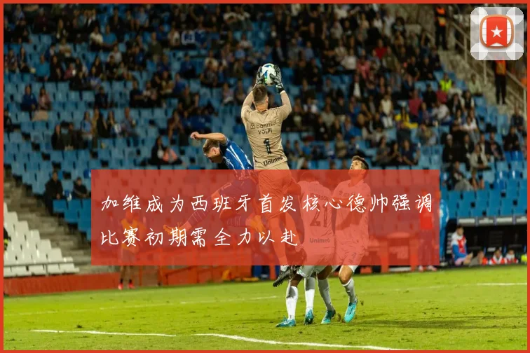 加维成为西班牙首发核心德帅强调比赛初期需全力以赴