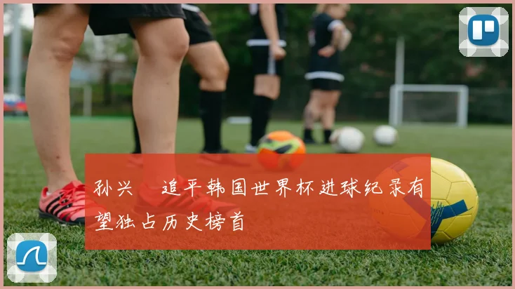 孙兴慜追平韩国世界杯进球纪录有望独占历史榜首