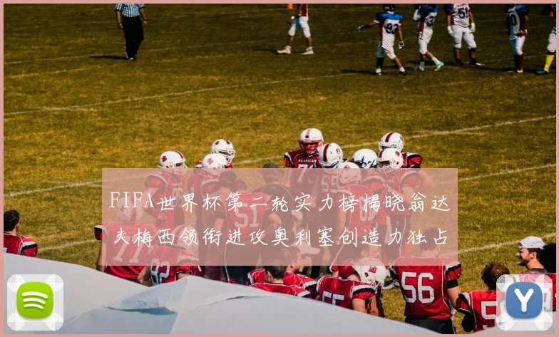 FIFA世界杯第二轮实力榜揭晓翁达夫梅西领衔进攻奥利塞创造力独占鳌头