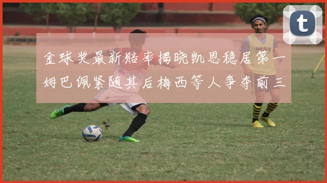 金球奖最新赔率揭晓凯恩稳居第一姆巴佩紧随其后梅西等人争夺前三名