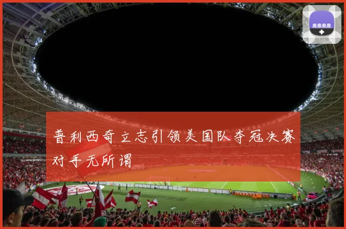 普利西奇立志引领美国队夺冠决赛对手无所谓