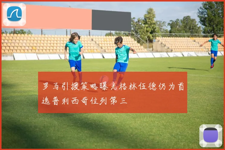 罗马引援策略曝光格林伍德仍为首选普利西奇位列第三