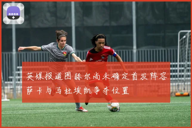 英媒报道图赫尔尚未确定首发阵容萨卡与马杜埃凯争夺位置